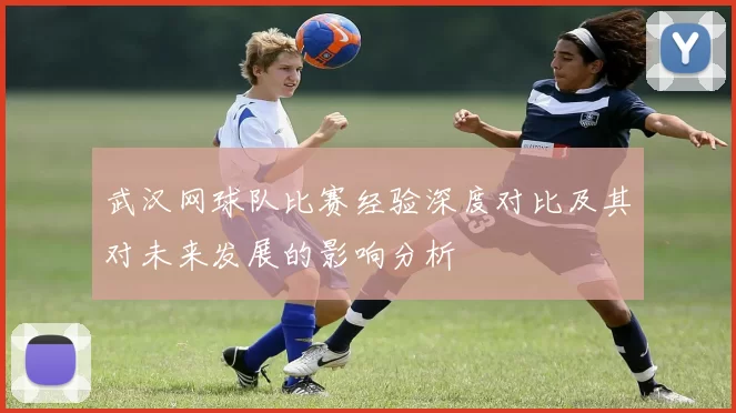 武汉网球队比赛经验深度对比及其对未来发展的影响分析