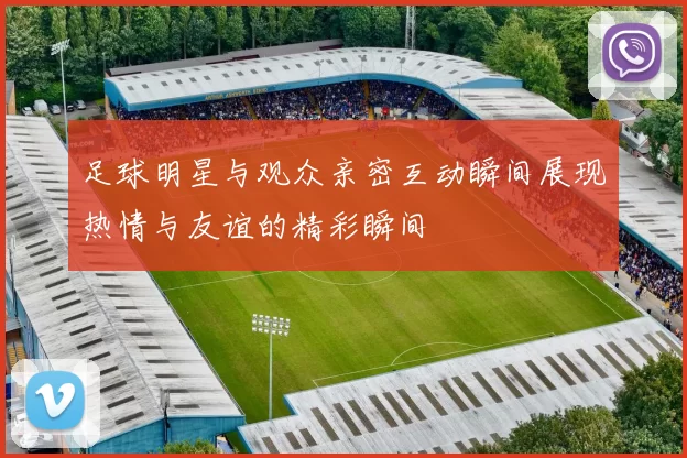 足球明星与观众亲密互动瞬间展现热情与友谊的精彩瞬间