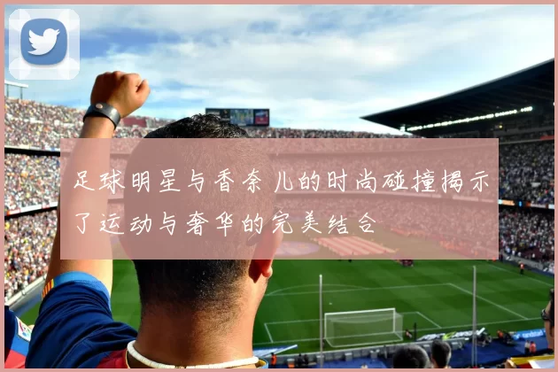 足球明星与香奈儿的时尚碰撞揭示了运动与奢华的完美结合