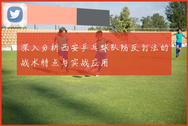 深入分析西安乒乓球队防反打法的战术特点与实战应用