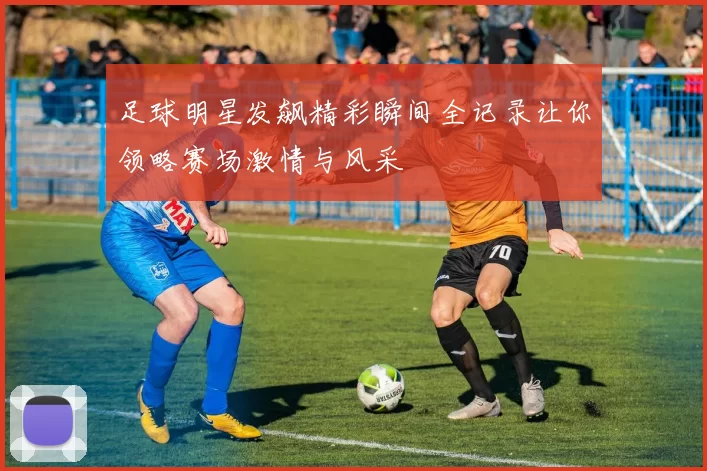 足球明星发飙精彩瞬间全记录让你领略赛场激情与风采