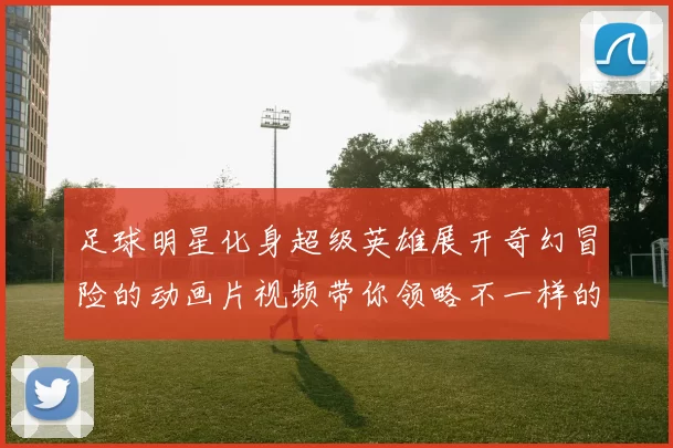 足球明星化身超级英雄展开奇幻冒险的动画片视频带你领略不一样的足球世界