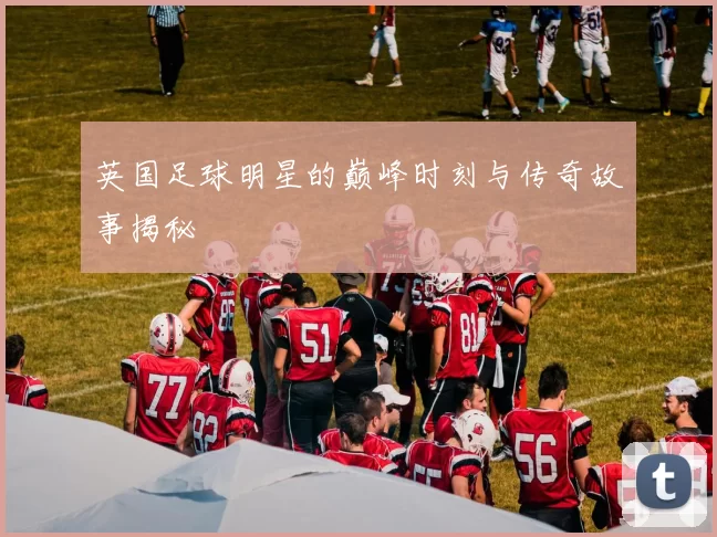 英国足球明星的巅峰时刻与传奇故事揭秘