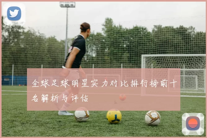 全球足球明星实力对比排行榜前十名解析与评估