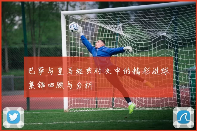 巴萨与皇马经典对决中的精彩进球集锦回顾与分析