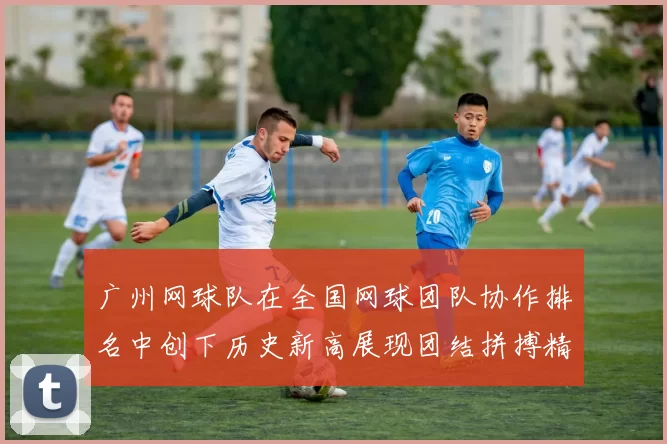 广州网球队在全国网球团队协作排名中创下历史新高展现团结拼搏精神
