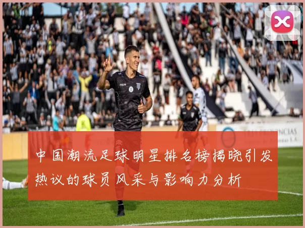 中国潮流足球明星排名榜揭晓引发热议的球员风采与影响力分析