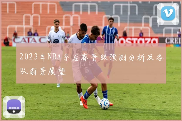 2023年NBA季后赛晋级预测分析及各队前景展望