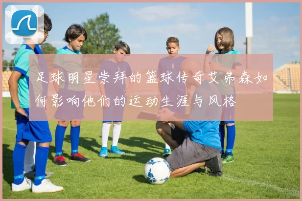 足球明星崇拜的篮球传奇艾弗森如何影响他们的运动生涯与风格