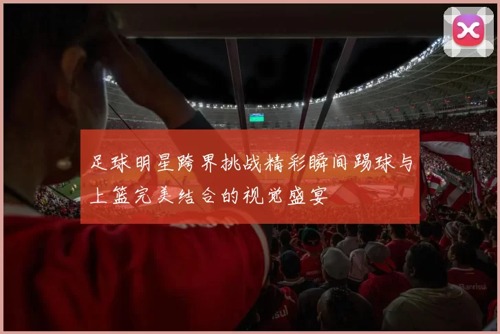 足球明星跨界挑战精彩瞬间踢球与上篮完美结合的视觉盛宴