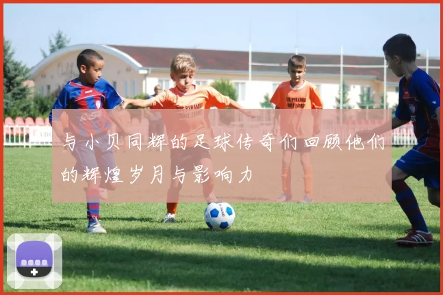 与小贝同辉的足球传奇们回顾他们的辉煌岁月与影响力