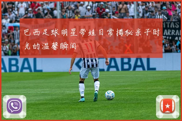 巴西足球明星带娃日常揭秘亲子时光的温馨瞬间