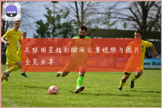 足球明星精彩瞬间合集视频与图片全览分享