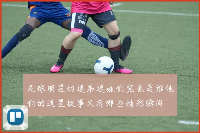足球明星的迷弟迷妹们究竟是谁他们的追星故事又有哪些精彩瞬间