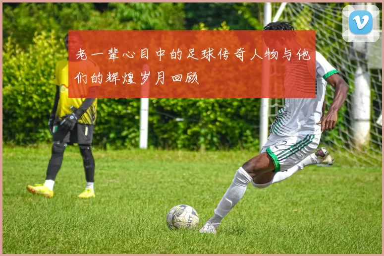 老一辈心目中的足球传奇人物与他们的辉煌岁月回顾