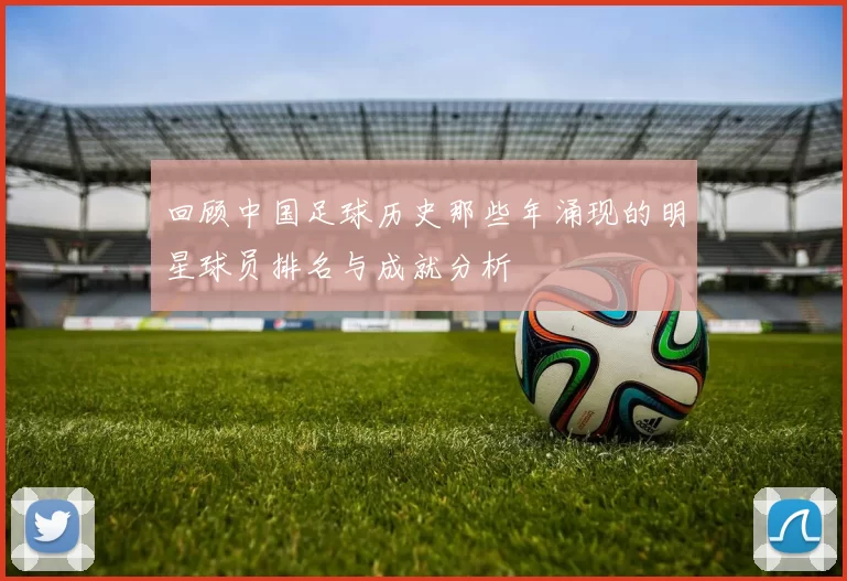 回顾中国足球历史那些年涌现的明星球员排名与成就分析