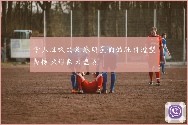 令人惊叹的足球明星们的独特造型与惊悚形象大盘点