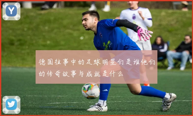德国往事中的足球明星们是谁他们的传奇故事与成就是什么