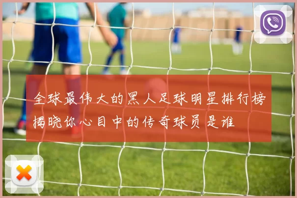 全球最伟大的黑人足球明星排行榜揭晓你心目中的传奇球员是谁