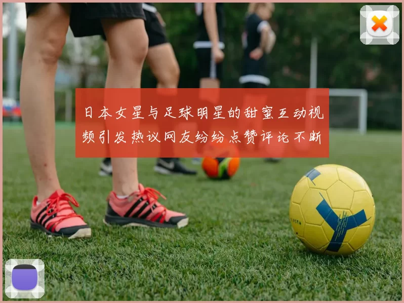 日本女星与足球明星的甜蜜互动视频引发热议网友纷纷点赞评论不断
