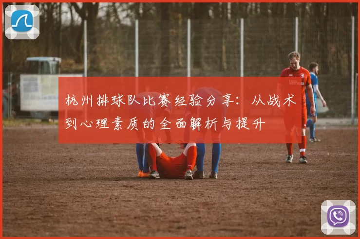 杭州排球队比赛经验分享：从战术到心理素质的全面解析与提升