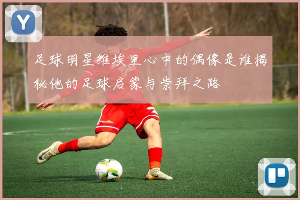 足球明星维埃里心中的偶像是谁揭秘他的足球启蒙与崇拜之路
