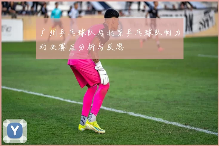 广州乒乓球队与北京乒乓球队耐力对决赛后分析与反思