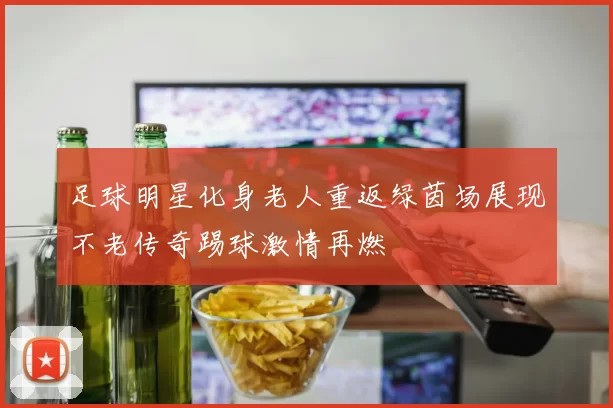 足球明星化身老人重返绿茵场展现不老传奇踢球激情再燃