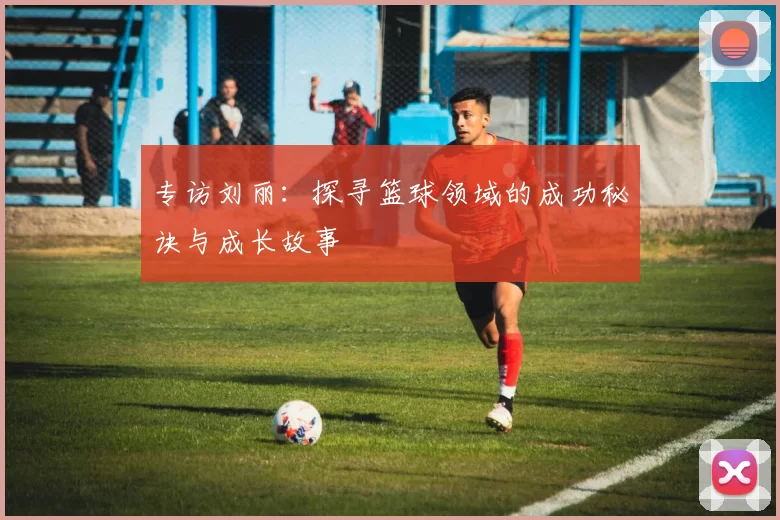 专访刘丽：探寻篮球领域的成功秘诀与成长故事