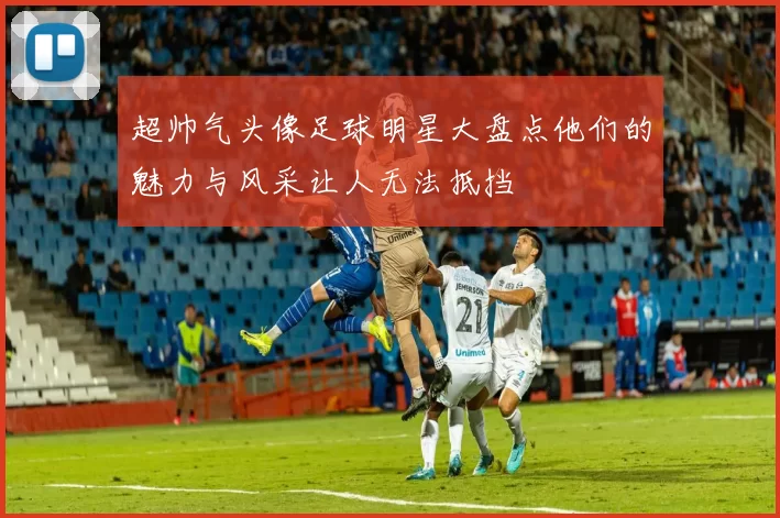 超帅气头像足球明星大盘点他们的魅力与风采让人无法抵挡