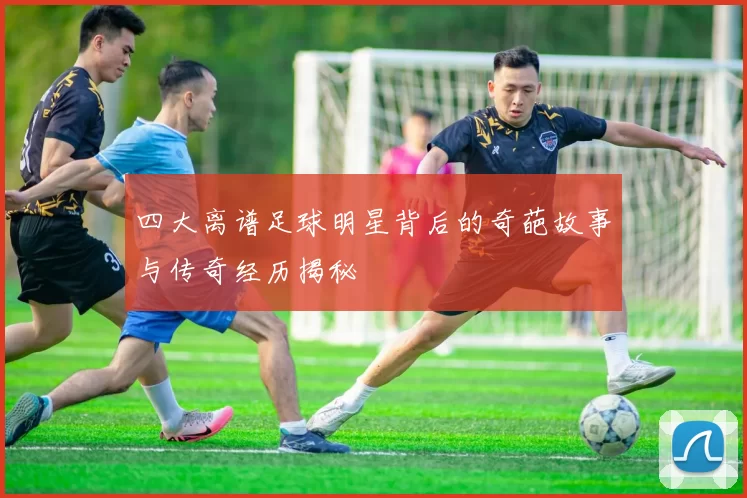 四大离谱足球明星背后的奇葩故事与传奇经历揭秘