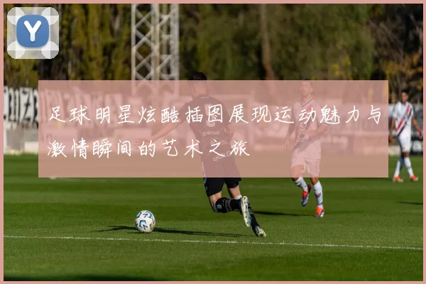 足球明星炫酷插图展现运动魅力与激情瞬间的艺术之旅