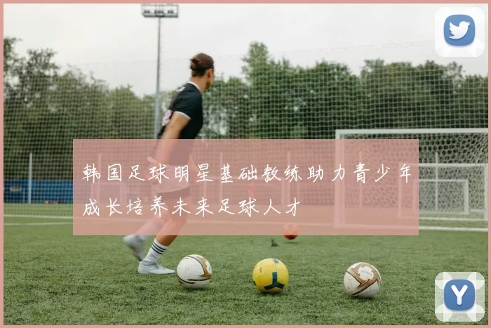 韩国足球明星基础教练助力青少年成长培养未来足球人才