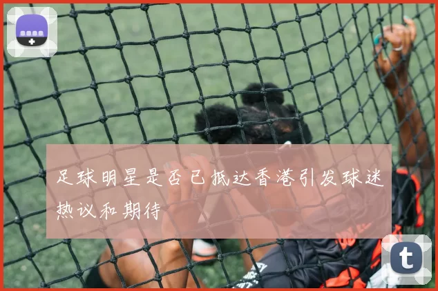 足球明星是否已抵达香港引发球迷热议和期待