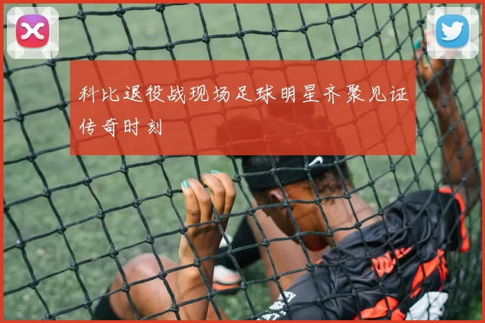 科比退役战现场足球明星齐聚见证传奇时刻