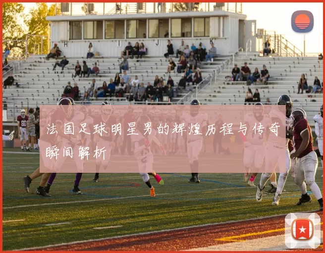 法国足球明星男的辉煌历程与传奇瞬间解析