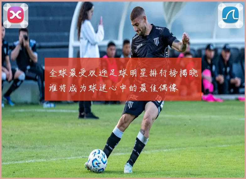 全球最受欢迎足球明星排行榜揭晓谁将成为球迷心中的最佳偶像