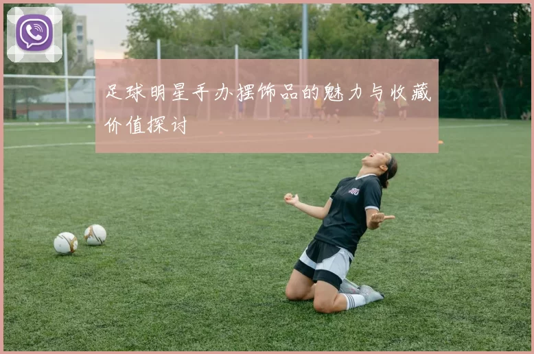 足球明星手办摆饰品的魅力与收藏价值探讨