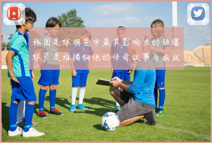 韩国足球明星中最具影响力的劲爆球员是谁揭秘他的传奇故事与成就