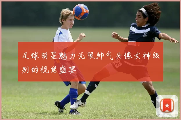 足球明星魅力无限帅气头像女神级别的视觉盛宴
