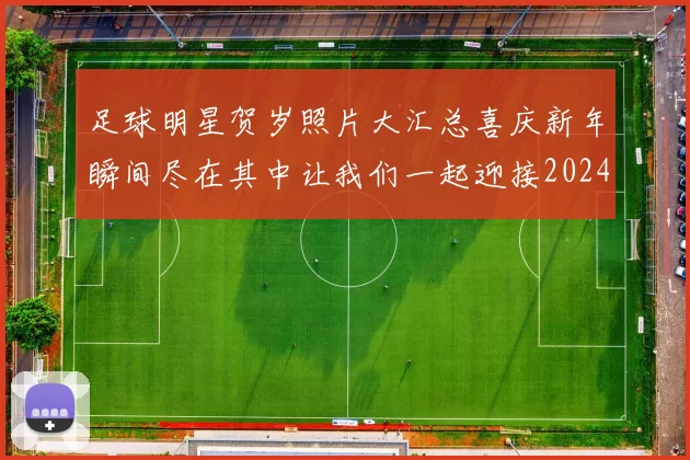 足球明星贺岁照片大汇总喜庆新年瞬间尽在其中让我们一起迎接2024年新春佳节