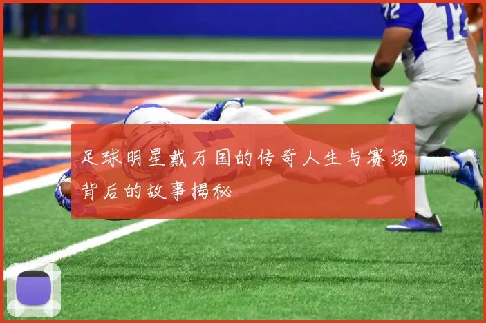 足球明星戴万国的传奇人生与赛场背后的故事揭秘
