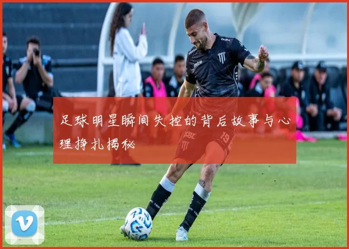 足球明星瞬间失控的背后故事与心理挣扎揭秘