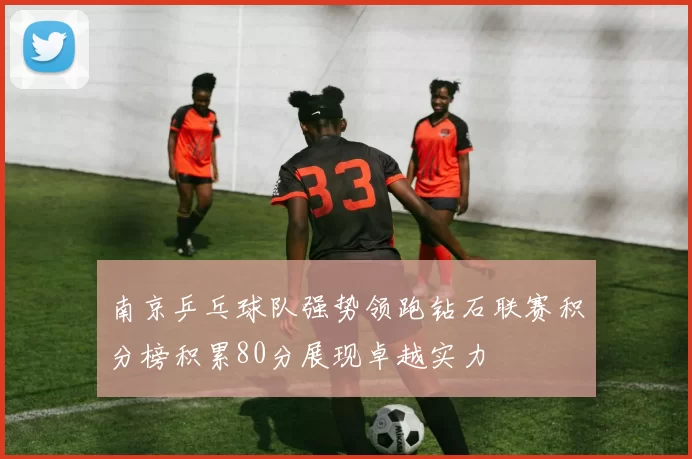 南京乒乓球队强势领跑钻石联赛积分榜积累80分展现卓越实力
