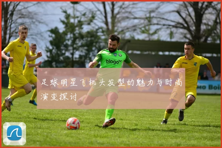 足球明星飞机头发型的魅力与时尚演变探讨