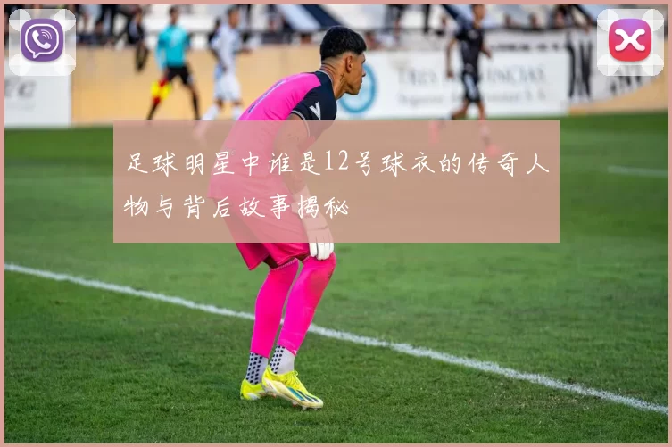 足球明星中谁是12号球衣的传奇人物与背后故事揭秘