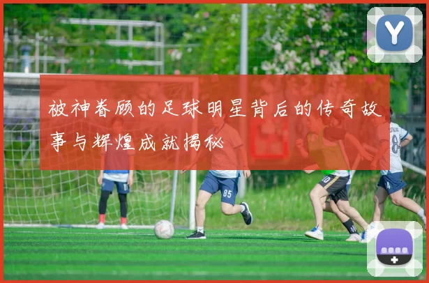 被神眷顾的足球明星背后的传奇故事与辉煌成就揭秘