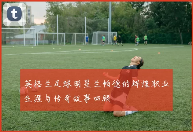 英格兰足球明星兰帕德的辉煌职业生涯与传奇故事回顾