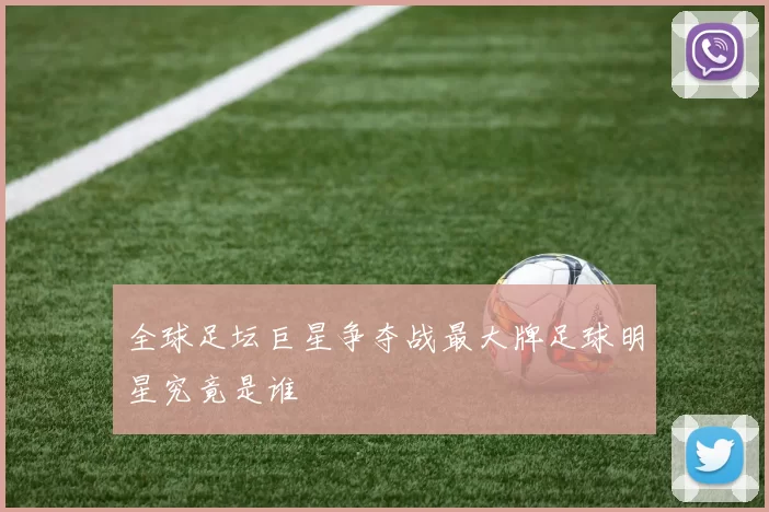 全球足坛巨星争夺战最大牌足球明星究竟是谁