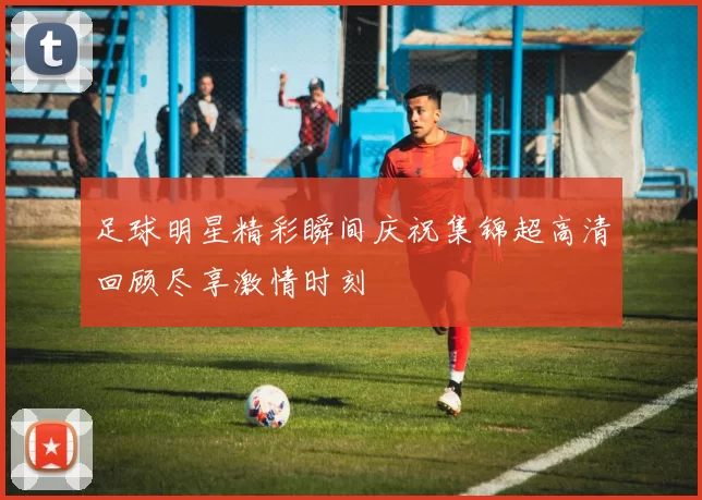 足球明星精彩瞬间庆祝集锦超高清回顾尽享激情时刻